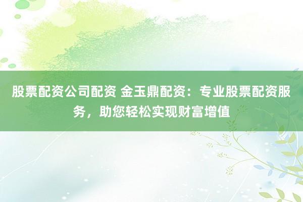 股票配资公司配资 金玉鼎配资：专业股票配资服务，助您轻松实现财富增值