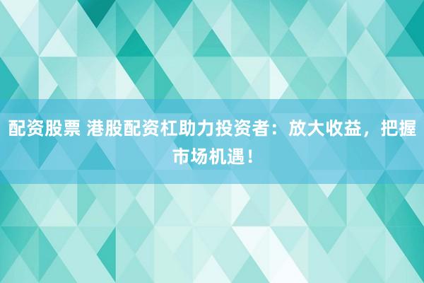 配资股票 港股配资杠助力投资者：放大收益，把握市场机遇！