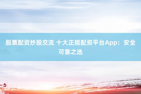 股票配资炒股交流 十大正规配资平台App：安全可靠之选