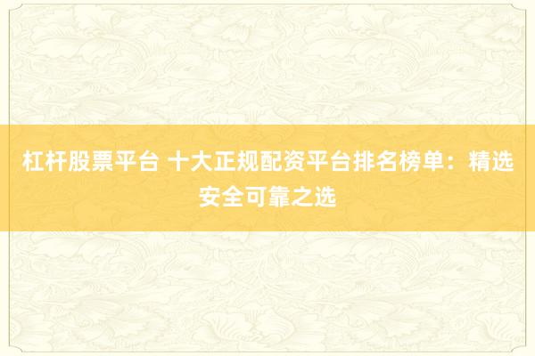 杠杆股票平台 十大正规配资平台排名榜单：精选安全可靠之选