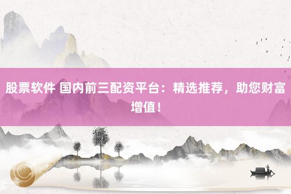 股票软件 国内前三配资平台：精选推荐，助您财富增值！