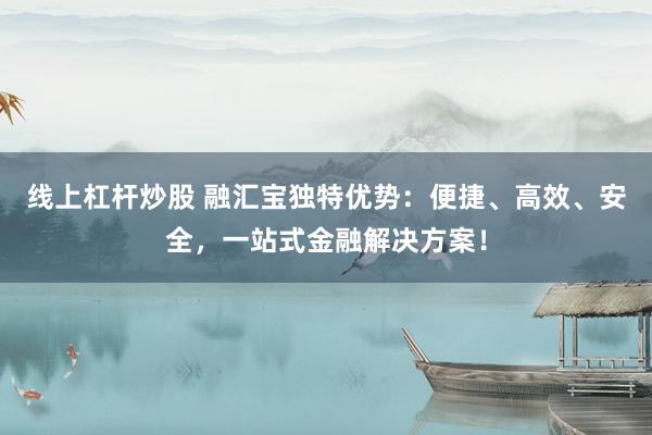 线上杠杆炒股 融汇宝独特优势：便捷、高效、安全，一站式金融解决方案！