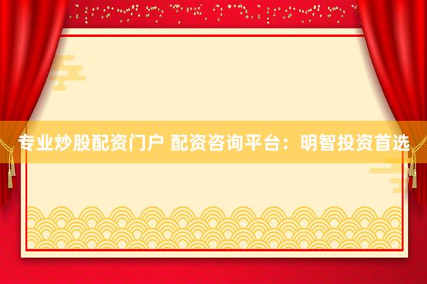 专业炒股配资门户 配资咨询平台：明智投资首选