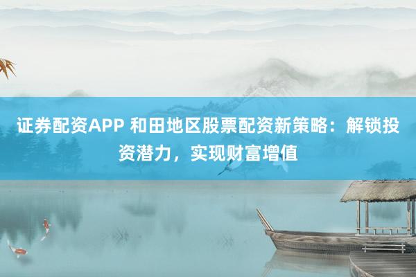 证券配资APP 和田地区股票配资新策略：解锁投资潜力，实现财富增值