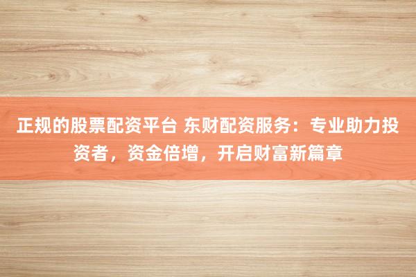 正规的股票配资平台 东财配资服务：专业助力投资者，资金倍增，开启财富新篇章