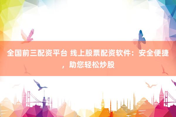 全国前三配资平台 线上股票配资软件：安全便捷，助您轻松炒股