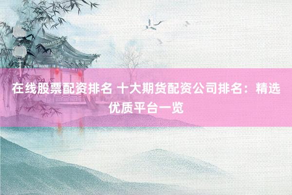 在线股票配资排名 十大期货配资公司排名：精选优质平台一览