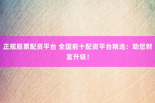 正规股票配资平台 全国前十配资平台精选：助您财富升级！