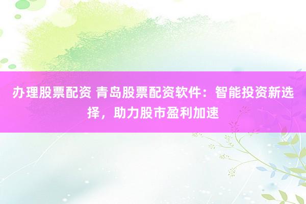 办理股票配资 青岛股票配资软件：智能投资新选择，助力股市盈利加速
