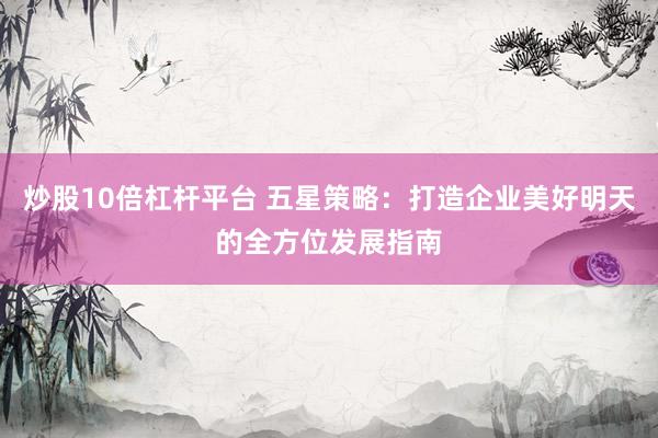 炒股10倍杠杆平台 五星策略：打造企业美好明天的全方位发展指南