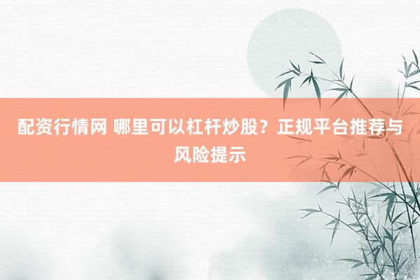 配资行情网 哪里可以杠杆炒股？正规平台推荐与风险提示